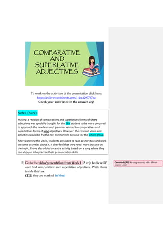 COMPARATIVE
AND
SUPERLATIVE
ADJECTIVES
To work on the activities of the presentation click here:
https://es.liveworksheets.com/1-du1297767xz
Check your answers with the answer key!
Notes (Aure):
Making a revision of comparatives and superlatives forms of short
adjectives was specially thought for the SEN student to be more prepared
to approach the new lexis and grammar related to comparatives and
superlatives forms of long adjectives. However, the revision video and
activities would be fruitful not only for him but also for the whole group.
After watching the video, students are asked to read a short tale and work
on some activities about it. If they feel that they need more practice on
the topic, I have also added an extra activity based on a song where they
can also put into practise their pronunciation skills.
B) Go to the video/presentation from Week 1 ‘A trip to the wild’
and find comparative and superlative adjectives. Write them
inside this box:
(TIP: they are marked in blue)
Comentado [A8]: Re-using resources, with a different
purpose – great!
 