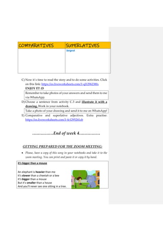 COMPARATIVES SUPERLATIVES
largest
C) Now it´s time to read the story and to do some activities. Click
on this link: https://es.liveworksheets.com/1-ql1296238fx
ENJOY IT! :D
Remember to take photos of your answers and send them to me
via WhatsApp.
D) Choose a sentence from activity C.3 and illustrate it with a
drawing. Work in your notebook.
Take a photo of your drawing and send it to me on WhatsApp!
E) Comparative and superlative adjectives. Extra practise:
https://es.liveworksheets.com/1-fe1295241zb
……………End of week 4……………
GETTING PREPARED FOR THE ZOOM MEETING:
 Please, have a copy of this song in your notebooks and take it to the
zoom meeting. You can print and paste it or copy it by hand.
It's bigger than a mouse
An elephant is heavier than me
It's slower than a cheetah or a bee
It's bigger than a mouse
But it's smaller than a house
And you'll never see one sitting in a tree.
 