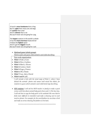 A lizard is more handsome than a frog
But it's uglier than many cats and dogs
It's quieter than a bat
And it's thinner than a rat
But you'll never see one going for a jog.
The largest creature in the world's a whale
It has the most enormous head and tail
It blows the highest spout
And it's got the biggest mouth
But you'll never see one going for a sail.
 Optional game (whole group):
Work in pairs and guess what animal is each slide describing:
 Pair work organization:
 Slide 1: Fede y Caro
 Slide 2: Flor y Carlitos
 Slide 3: Moni y Álvaro
 Slide 4: Carme y Santi
 Slide 5: Euge y Franco
 Slide 6: Oli y Dante
 Slide 7: Lau, Ade y David
 Slide 8 and 9: (all)
I will include a link with the mind maps of Week 1, where I have
deleted the animals´ photos and names (and mixed the slides), for
students to guess which animal is each slide/mind map describing.
 SEN student: I will ask his MOI teacher or family to make a quick
review with him about animal body parts from week 1. If he has time,
I will ask him to copy the body parts in his notebook (the ones that he
finds more difficult to remember) and make a drawing next to each
word or phrase. For example, for the word feathers he can draw a bird
and make an arrow showing the feathers on his back.
…………………………………………
 