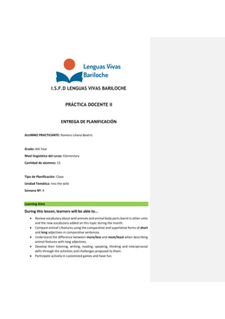 I.S.F.D LENGUAS VIVAS BARILOCHE
PRÁCTICA DOCENTE II
ENTREGA DE PLANIFICACIÓN
ALUMNO PRACTICANTE: Romero Liliana Beatriz
Grado: 6th Year
Nivel lingüístico del curso: Elementary
Cantidad de alumnos: 15
Tipo de Planificación: Clase
Unidad Temática: Into the wild
Semana Nº: 4
Learning Aims
During this lesson, learners will be able to…
 Review vocabulary about wild animals and animal body parts learnt in other units
and the new vocabulary added on this topic during the month.
 Compare animal´s features using the comparative and superlative forms of short
and long adjectives in comparative sentences.
 Understand the difference between more/less and most/least when describing
animal features with long adjectives.
 Develop their listening, writing, reading, speaking, thinking and interpersonal
skills through the activities and challenges proposed to them.
 Participate actively in customized games and have fun.
 