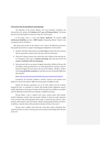 Foreword on the Second didactic unit planning:
The planning of the present didactic unit was developed considering the
characteristics of a group of 15 students at 6th
year of Primary School. This group
have been learning English at school since they were in first grade.
In the group, there is a boy with Down syndrome. He presents mild
intellectual disability and has a MOI teacher (Integrating Mentor Teacher) who
accompanies him in all subjects.
After doing some research on the student´s case, I came to the following conclusions
that guided my decisions on support and pedagogical adaptations to this student:
 Students with these characteristics need more steps to achieve the same outcomes
that are expected for students of the same age and level of education.
 They tend to forget contents more easily than other children of the same age do.
In consequence, they need to continue practising what they have learnt and
recycle vocabulary with more frequency.
 Some processes that we can assume to happen naturally in children of the age, like
the ability to make generalizations or to understand abstract concepts, cannot be
assumed to happen the same way in the case of DS children. Therefore, teachers
need to provide further assistance to help they overcome the possible difficulties
they may find.
Source: https://www.down21.org/educacion/2496-programacion-educativa.html?showall=1
Considering the described conditions, contents, resources and activities were
adapted to cater for the students’ different learning styles and different needs.
Despite the learning expectations set to the SEN student and the activities
designed for him, it´s important to consider that possible further adaptations may be
needed, depending on the progress he makes and his personal time available to accomplish
with the additional activities that were thought to scaffold his learning.
During Weeks 1 and 2, students will review contents about wild animals,
animal´s body parts, animals´ diets and animals´ habitats. In these two weeks, important
cross-curricular links with Geography will be made, in special during week two, where
students will be asked to relate the animals´ habitats with geographical features of Africa.
In addition, a tutorial video will be provided to develop Activity 2 from week 1.
During week 3, children will work with a song about Africa, developing their
cultural awareness as well as reviewing and constructing new knowledge about the topic
of the unit.
 