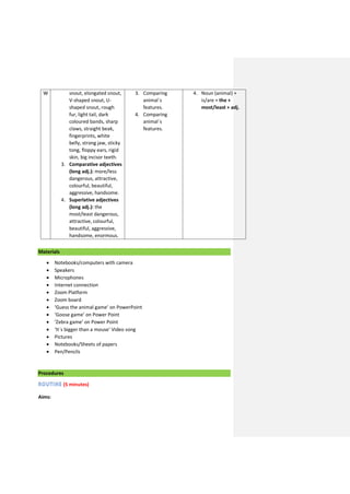 W snout, elongated snout,
V-shaped snout, U-
shaped snout, rough
fur, light tail, dark
coloured bands, sharp
claws, straight beak,
fingerprints, white
belly, strong jaw, sticky
tong, floppy ears, rigid
skin, big incisor teeth.
3. Comparative adjectives
(long adj.): more/less
dangerous, attractive,
colourful, beautiful,
aggressive, handsome.
4. Superlative adjectives
(long adj.): the
most/least dangerous,
attractive, colourful,
beautiful, aggressive,
handsome, enormous.
3. Comparing
animal´s
features.
4. Comparing
animal´s
features.
4. Noun (animal) +
is/are + the +
most/least + adj.
Materials
 Notebooks/computers with camera
 Speakers
 Microphones
 Internet connection
 Zoom Platform
 Zoom board
 ‘Guess the animal game’ on PowerPoint
 ‘Goose game’ on Power Point
 ‘Zebra game’ on Power Point
 ‘It´s bigger than a mouse’ Video song
 Pictures
 Notebooks/Sheets of papers
 Pen/Pencils
Procedures
(5 minutes)
Aims:
 
