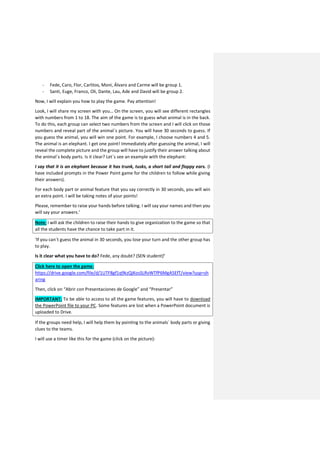 - Fede, Caro, Flor, Carlitos, Moni, Álvaro and Carme will be group 1.
- Santi, Euge, Franco, Oli, Dante, Lau, Ade and David will be group 2.
Now, I will explain you how to play the game. Pay attention!
Look, I will share my screen with you… On the screen, you will see different rectangles
with numbers from 1 to 18. The aim of the game is to guess what animal is in the back.
To do this, each group can select two numbers from the screen and I will click on those
numbers and reveal part of the animal´s picture. You will have 30 seconds to guess. If
you guess the animal, you will win one point. For example, I choose numbers 4 and 5.
The animal is an elephant. I get one point! Immediately after guessing the animal, I will
reveal the complete picture and the group will have to justify their answer talking about
the animal´s body parts. Is it clear? Let´s see an example with the elephant:
I say that it is an elephant because it has trunk, tusks, a short tail and floppy ears. (I
have included prompts in the Power Point game for the children to follow while giving
their answers).
For each body part or animal feature that you say correctly in 30 seconds, you will win
an extra point. I will be taking notes of your points!
Please, remember to raise your hands before talking. I will say your names and then you
will say your answers.’
Note: I will ask the children to raise their hands to give organization to the game so that
all the students have the chance to take part in it.
‘If you can´t guess the animal in 30 seconds, you lose your turn and the other group has
to play.
Is it clear what you have to do? Fede, any doubt? (SEN student)’
Click here to open the game:
https://drive.google.com/file/d/1UTF8gf1q9kzQjKosSLRvWTfP6MgA5EfT/view?usp=sh
aring
Then, click on “Abrir con Presentaciones de Google” and “Presentar”
IMPORTANT: To be able to access to all the game features, you will have to download
the PowerPoint file to your PC. Some features are lost when a PowerPoint document is
uploaded to Drive.
If the groups need help, I will help them by pointing to the animals´ body parts or giving
clues to the teams.
I will use a timer like this for the game (click on the picture):
 