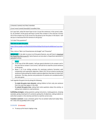 1) heavier/ camels/ are/ than/ meerkats
2) are/ more/ camels/ beautiful/ crocodiles/ than
As it says here, what the team have to do is to put the sentences in the correct order.
So, all members of the group will have to write their answers in the chat box. At least
one of the answers has to be correct for the group to win the place in the board. I will
ask you to read aloud the full sentence to the group.’
‘Is it clear? Any questions?’
Click here to open the game:
https://drive.google.com/file/d/1EZCFEEiAsI5DlQw7OUOrtqlrxPcidt98/view?usp=shari
ng
Then, click on “Abrir con Presentaciones de Google” and “Presentar”
IMPORTANT: To be able to access to all the game features, you will have to download
the PowerPoint file to your PC. Some features are lost when a PowerPoint document is
uploaded to Drive.
 Notes:
 In the case of the SEN student, I will pay special attention to his answers and in
the case that an answer is not correct; I will ask him to read the correct sentence
to the group.
 Boxes 1 to 9 are drilling activities for practising sentence formation with
comparative and superlative adjectives. Boxes 10 to 18 are aimed at producing
sentences freely, giving the students optional adjectives they take to create their
sentences. This way, practise and production of contents are considered within
the same game.
I will regulate the game time by doing the following:
- To make the game more dynamic: asking children to form only one sentence
from the ones that appear in the slide.
- To extend the game time: asking them extra questions about the activity, or
asking more students to read sentences.
Scaffolding strategies: asking questions, giving instructions, making gestures, showing
examples, giving mixed parts of a sentence, giving lists of adjectives, asking students to
write their answers in the chat box and then to read the correct ones.
Transition comment: It was a fantastic game! You´ve worked really hard today! Now,
let´s relax and say goodbye with a song!
(5 minutes)
 To wrap up the lesson singing a song
 