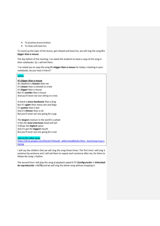  To practise pronunciation
 To relax and have fun
To round up the topic of the lesson, get relaxed and have fun, we will sing the song It´s
bigger than a mouse.
The day before of the meeting, I´ve asked the students to have a copy of the song in
their notebooks. So, I will tell them:
‘I´ve asked you to copy the song It´s bigger than a mouse for today´s meeting in your
notebooks, do you have it there?’
Lyrics:
It's bigger than a mouse
An elephant is heavier than me
It's slower than a cheetah or a bee
It's bigger than a mouse
But it's smaller than a house
And you'll never see one sitting in a tree.
A lizard is more handsome than a frog
But it's uglier than many cats and dogs
It's quieter than a bat
And it's thinner than a rat
But you'll never see one going for a jog.
The largest creature in the world's a whale
It has the most enormous head and tail
It blows the highest spout
And it's got the biggest mouth
But you'll never see one going for a sail.
Link to the video song:
https://drive.google.com/file/d/17hOxuKE_wMUr3me8b4j3tL7W1s_3zxrS/view?usp=s
haring
I will say the children that we will sing the song three times. The first time I will sing it
sentence by sentence and I will ask them to repeat each sentence after me, for them to
follow the song´s rhythm.
The second time I will play the song at playback speed 0.75 (Configuración -> Velocidad
de reproducción -> 0.75) and we will sing the whole song without stopping it.
 