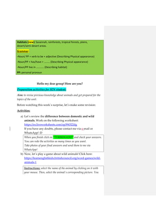 Habitats (new): Savannah, rainforests, tropical forests, plains,
desert/semi-desert areas.
Grammar:
-Noun/ PP + verb to be + adjective (Describing Physical appearance)
-Noun/PP + has/have + ……… (Describing Physical appearance)
-Noun/PP live in ………… (Describing habitat)
PP: personal pronoun
Hello my dear group! How are you?
Preparation activities for SEN student:
Aim: to revise previous knowledge about animals and get prepared for the
topics of the unit.
Before watching this week´s surprise, let´s make some revision:
Activities:
a) Let´s review the difference between domestic and wild
animals. Work on the following worksheet:
https://es.liveworksheets.com/op394322dg
If you have any doubts, please contact me via e-mail or
WhatsApp! :D
When you finish click on “TERMINADO” and check your answers.
You can redo the activities as many times as you want.
Take photos of your final answers and send them to me via
WhatsApp!
b) Now, let´s play a game about wild animals! Click here:
https://learnenglishkids.britishcouncil.org/word-games/wild-
animals-1
Instructions: select the name of the animal by clicking on it with
your mouse. Then, select the animal´s corresponding picture. You
 