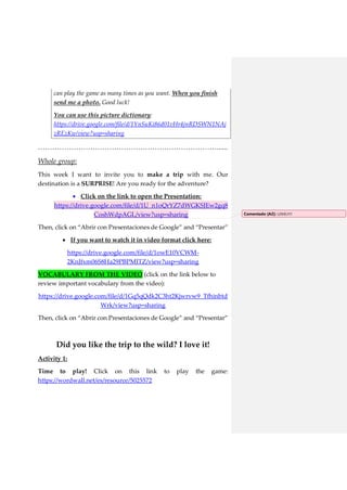 can play the game as many times as you want. When you finish
send me a photo. Good luck!
You can use this picture dictionary:
https://drive.google.com/file/d/1YnSuKi86d01vHr4jnRDSWN1NAj
zREzKw/view?usp=sharing
…………………………………………………………………......
Whole group:
This week I want to invite you to make a trip with me. Our
destination is a SURPRISE! Are you ready for the adventure?
 Click on the link to open the Presentation:
https://drive.google.com/file/d/1U_n1oQrYZ7dWGKSJEw2gq8
CoshWdpAGL/view?usp=sharing
Then, click on “Abrir con Presentaciones de Google” and “Presentar”
 If you want to watch it in video format click here:
https://drive.google.com/file/d/1owE10VCWM-
2KnJfxm06S8Ha29PBPMITZ/view?usp=sharing
VOCABULARY FROM THE VIDEO (click on the link below to
review important vocabulary from the video):
https://drive.google.com/file/d/1Gq5qQdk2C3ht2Kjwrvw9_Tfhinbtd
Wrk/view?usp=sharing
Then, click on “Abrir con Presentaciones de Google” and “Presentar”
Did you like the trip to the wild? I love it!
Activity 1:
Time to play! Click on this link to play the game:
https://wordwall.net/es/resource/5025572
Comentado [A2]: LOVELY!!
 