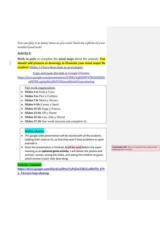 You can play it as many times as you want. Send me a photo of your
results! Good luck!
Activity 2:
Work in pairs to complete the mind maps about the animals. You
should add pictures or drawings to illustrate your mind maps! Be
creative! (Slides 1-2 have been done as an example)
Copy and paste this link in Google Chrome:
https://docs.google.com/presentation/d/1RRzXqj8XRWV7kOzODZG
vjM7l9LugOptRm2SO1XXhwmM/edit?usp=sharing
 Pair work organization:
 Slides 3-4: Fede y Caro
 Slides 5-6: Flor y Carlitos
 Slides 7-8: Moni y Álvaro
 Slides 9-10: Carme y Santi
 Slides 11-12: Euge y Franco
 Slides 13-14: Oli y Dante
 Slides 15-16: Lau, Ade y David
 Slides 17-18: free work (anyone can complete it)
 Notes (Aure):
 The google slide presentation will be shared with all the students
(adding their mails to it), so that they won´t have problems to open
and edit it.
 Once the presentation is finished, it will be used before the zoom
meeting as an optional game activity. I will delete the photos and
animals´ names, mixing the slides, and asking the children to guess
which animal is each slide describing.
Activity 2 tutorial:
https://drive.google.com/file/d/1zZPtx17yP6ZinTiRLGsHbfT0_k79
u_Y4/view?usp=sharing
Comentado [A3]: This is so important! Re-using activities,
exploiting them to the full.
 