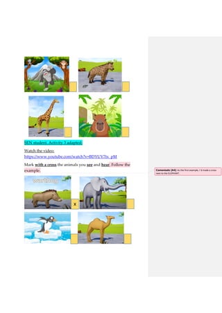 SEN student. Activity 3 adapted:
Watch the video:
https://www.youtube.com/watch?v=BDYUV7tx_pM
Mark with a cross the animals you see and hear. Follow the
example.
xx
xx
x
x
x x
Comentado [A4]: As the first example, I´d made a cross
next to the ELEPHANT.
 
