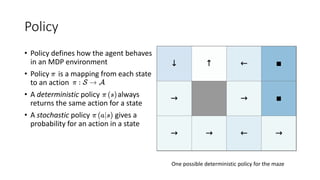 Policy
• Policy defines how the agent behaves
in an MDP environment
• Policy is a mapping from each state
to an action
• A deterministic policy always
returns the same action for a state
• A stochastic policy gives a
probability for an action in a state
One possible deterministic policy for the maze
 