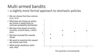 Multi-armed bandits
– a slightly more formal approach to stochastic policies
• We can choose from four actions;
a, b, c or d
• Whenever we choose an action,
we receive a reward with an
unknown probability distribution
• We have now chosen an action
six times, a and b twice, c and d
once
• We have received the rewards
shown
• We want to maximize the reward
we receive over time
• What action would you select
next, why?
This would be a 4-armed bandit
 