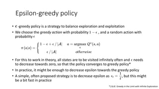 Epsilon-greedy policy
• -greedy policy is a strategy to balance exploration and exploitation
• We choose the greedy action with probability , and a random action with
probability
• For this to work in theory, all states are to be visited infinitely often and needs
to decrease towards zero, so that the policy converges to greedy policy*
• In practice, it might be enough to decrease epsilon towards the greedy policy
• A simple, often proposed strategy is to decrease epsilon as , but this might
be a bit fast in practice
*) GLIE: Greedy in the Limit with Infinite Exploration
 