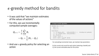 -greedy method for bandits
• It was said that ”we maintain estimates
of the values of actions”
• For this, we use incrementally
computed sample averages:
• And use -greedy policy for selecting an
action
Source: Sutton-Barto 2nd ed
For calculating incremental mean, we maintain two parameters:
N, the current visit count for each action (selecting a bandit) and
Q, the current estimated value for the action
 