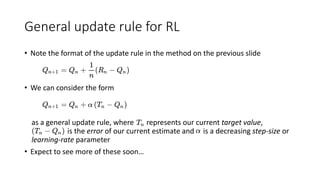 General update rule for RL
• Note the format of the update rule in the method on the previous slide
• We can consider the form
as a general update rule, where represents our current target value,
is the error of our current estimate and is a decreasing step-size or
learning-rate parameter
• Expect to see more of these soon…
 