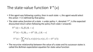 The state-value function
• If the agent was following a policy, then in each state , the agent would select
the action defined by that policy
• The state-value function of a state under policy , denoted , is the expected
discounted return when following the policy from state onwards:
• The recursive relationship between the value of a state and its successor states is
called the Bellman expectation equation for state-value function
 