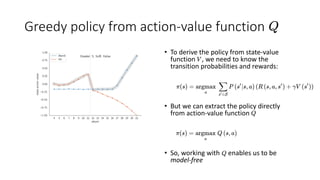 Greedy policy from action-value function
• To derive the policy from state-value
function , we need to know the
transition probabilities and rewards:
• But we can extract the policy directly
from action-value function
• So, working with enables us to be
model-free
 