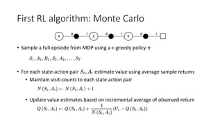 First RL algorithm: Monte Carlo
• Sample a full episode from MDP using a -greedy policy
• For each state-action pair estimate value using average sample returns
• Maintain visit-counts to each state action pair
• Update value estimates based on incremental average of observed return
 