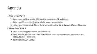 Agenda
• This time: Part II
• Some more building blocks: GPI, bandits, exploration, TD updates,…
• Basic model-free methods using tabular value representation
• …illustrated on Blackjack: Monte Carlo on- vs off-policy; Sarsa, Expected Sarsa, Q-learning
• Next time: Part III
• Value function approximation-based methods
• Semi-gradient descent with Sarsa and different linear representations; polynomial, tile
coding, Fourier cosine basis
• Batch updates LSPI-LSTDQ
 