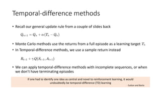 Temporal-difference methods
• Recall our general update rule from a couple of slides back
• Monte Carlo methods use the returns from a full episode as a learning target
• In Temporal-difference methods, we use a sample return instead
• We can apply temporal-difference methods with incomplete sequences, or when
we don’t have terminating episodes
If one had to identify one idea as central and novel to reinforcement learning, it would
undoubtedly be temporal-difference (TD) learning
- Sutton and Barto
 