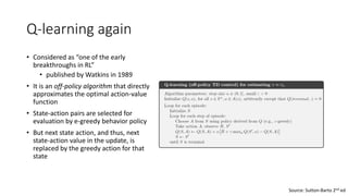 Q-learning again
• Considered as “one of the early
breakthroughs in RL”
• published by Watkins in 1989
• It is an off-policy algorithm that directly
approximates the optimal action-value
function
• State-action pairs are selected for
evaluation by e-greedy behavior policy
• But next state action, and thus, next
state-action value in the update, is
replaced by the greedy action for that
state
Source: Sutton-Barto 2nd ed
 