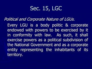 Sec. 15, LGC
Political and Corporate Nature of LGUs.
Every LGU is a body politic & corporate
endowed with powers to be exercised by it
in conformity with law. As such, it shall
exercise powers as a political subdivision of
the National Government and as a corporate
entity representing the inhabitants of its
territory.
 