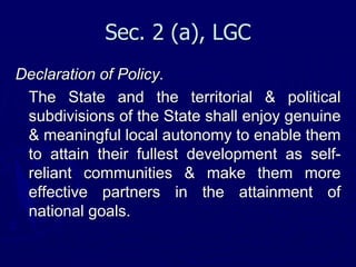 Sec. 2 (a), LGC
Declaration of Policy.
The State and the territorial & political
subdivisions of the State shall enjoy genuine
& meaningful local autonomy to enable them
to attain their fullest development as self-
reliant communities & make them more
effective partners in the attainment of
national goals.
 