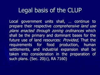 Legal basis of the CLUP
Local government units shall, … continue to
prepare their respective comprehensive land use
plans enacted through zoning ordinances which
shall be the primary and dominant bases for the
future use of land resources: Provided, That the
requirements for food production, human
settlements, and industrial expansion shall be
taken into consideration in the preparation of
such plans. (Sec. 20(c), RA 7160)
 