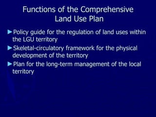 Functions of the Comprehensive
Land Use Plan
►Policy guide for the regulation of land uses within
the LGU territory
►Skeletal-circulatory framework for the physical
development of the territory
►Plan for the long-term management of the local
territory
 
