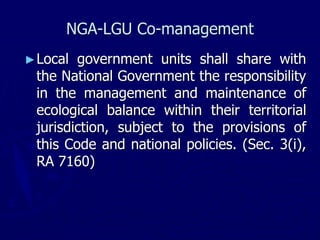 NGA-LGU Co-management
►Local government units shall share with
the National Government the responsibility
in the management and maintenance of
ecological balance within their territorial
jurisdiction, subject to the provisions of
this Code and national policies. (Sec. 3(i),
RA 7160)
 