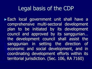 Legal basis of the CDP
►Each local government unit shall have a
comprehensive multi-sectoral development
plan to be initiated by its development
council and approved by its sanggunian…
the development council shall assist the
sanggunian in setting the direction of
economic and social development, and in
coordinating development efforts within its
territorial jurisdiction. (Sec. 106, RA 7160)
 