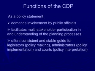 Functions of the CDP
As a policy statement
➢ demands involvement by public officials
➢ facilitates multi-stakeholder participation in
and understanding of the planning processes
➢ offers consistent and stable guide for
legislators (policy making), administrators (policy
implementation) and courts (policy interpretation)
 