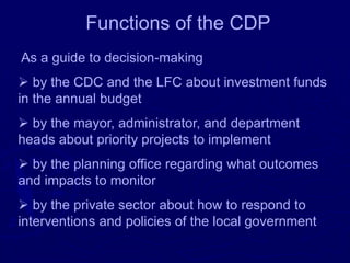 Functions of the CDP
As a guide to decision-making
➢ by the CDC and the LFC about investment funds
in the annual budget
➢ by the mayor, administrator, and department
heads about priority projects to implement
➢ by the planning office regarding what outcomes
and impacts to monitor
➢ by the private sector about how to respond to
interventions and policies of the local government
 