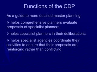 Functions of the CDP
As a guide to more detailed master planning
➢ helps comprehensive planners evaluate
proposals of specialist planners
➢helps specialist planners in their deliberations
➢ helps specialist agencies coordinate their
activities to ensure that their proposals are
reinforcing rather than conflicting
 