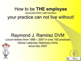 How to be THE employee
(associate DVM, staff member)
your practice can not live without!
2
Raymond J. Ramirez DVM
Locum tenens from 1989 – 2007 in over 100 practices
Owner Lakeview Veterinary Clinic
since Dec 2007
 