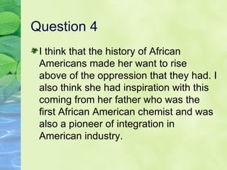 Question 4 I think that the history of African Americans made her want to rise above of the oppression that they had. I also think she had inspiration with this coming from her father who was the first African American chemist and was also a pioneer of integration in American industry. 