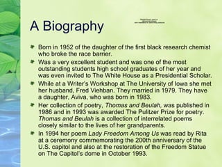 A Biography  Born in 1952 of the daughter of the first black research chemist who broke the race barrier.  Was a very excellent student and was one of the most outstanding students high school graduates of her year and was even invited to The White House as a Presidential Scholar.  While at a Writer’s Workshop at The University of Iowa she met her husband, Fred Viehban. They married in 1979. They have a daughter, Aviva, who was born in 1983. Her collection of poetry,  Thomas and Beulah,  was published in 1986 and in 1993 was awarded The Pulitzer Prize for poetry.  Thomas and Beulah  is a collection of interrelated poems closely similar to the lives of her grandparents.  In 1994 her poem  Lady Freedom Among Us  was read by Rita at a ceremony commemorating the 200th anniversary of the U.S. capitol and also at the restoration of the Freedom Statue on The Capitol’s dome in October 1993.  