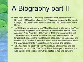 A Biography part II Has been awarded 21 honorary doctorates from schools such as, University of Miami(her alma mater), Tuskegee University, Dartmouth College, The University of Pennsylvania and The University of Notre Dame.  In 1993 was named one of ten “Most Outstanding Women of the Year” by  Glamour  magazine. Also, the NAACP honored her with its Great American Artist Award in 1994. Then in 1996 she was awarded with The Heinz Award in The Arts and Humanities. This is one of the largest cash prizes in the world totaling $250,000. The same year she received The Charles Frankel Prize/National Humanities Medal this is the U.S. Government’s highest honors for writers and scholars.  She has read he poetry at The White House State dinner and has been featured on CNN,  The Today Show, Bill Moyer’s Journal  which was a prime time special on PBS dedicated to her and her work.  