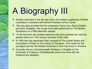 A Biography III Another landmark in her life was when she hosted a gathering of Nobel Laureates in Literature with former President Jimmy Carter.  She has also provided text for composers Tania Leon, Bruce Dolphe and Alvin Singleton. Her songs have been performed by The Boston Symphony on a PBS television special.  In her free time she studies classical voice and practices her viola da gamba which is a 17th century ancestor of the cello.  In 1993 she was appointed Poet Laureate of The United States and Consultant in Poetry at The Library of Congress. This made her the youngest and the first African American to earn this honor in America. Currently she is a Commonwealth Professor of English at The University of Virginia in Charlottesville where she lives with her husband and daughter. 
