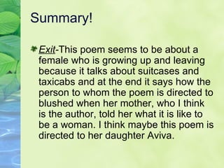 Summary!  Exit - This poem seems to be about a female who is growing up and leaving because it talks about suitcases and taxicabs and at the end it says how the person to whom the poem is directed to blushed when her mother, who I think is the author, told her what it is like to be a woman. I think maybe this poem is directed to her daughter Aviva. 