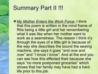 Summary Part II !!! My Mother Enters the Work Force-  I think that this poem is written in the mind frame of Rita being a little girl and her remembering what it was like when her mother went to work as a seamstress. The reason I think it’s through the eyes of a little girl is because of the way she describes the sound the sewing machine, she says it goes “ and now and now”  and “ I know I know”.  And at the end you can see how this effected their because she says “no more postponed groceries” which shows that her family may have had a hard life prior to this job.  