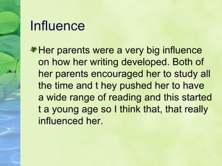 Influence Her parents were a very big influence on how her writing developed. Both of her parents encouraged her to study all the time and t hey pushed her to have a wide range of reading and this started t a young age so I think that, that really influenced her.  