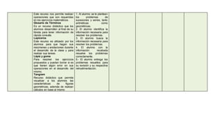 Este recurso nos permite realizar 
operaciones que son requeridas 
en los ejercicios matemáticos. 
Glosario de Términos 
Es un recurso didáctico que los 
alumnos desarrollen al final de su 
libreta para tener información de 
rápida consulta. 
Lapiceros 
Este recurso es utilizado por los 
alumnos para que hagan sus 
resúmenes y anotaciones durante 
el desarrollo de la clase y para 
realizar sus tareas. 
Lápiz y goma 
Para resolver loe ejercicios 
propuestos y puedan borrar si es 
que tienen algún error en sus 
operaciones en el desarrollo del 
mismo. 
Tangram 
Recurso didáctico que permite 
visualizar a los alumnos las 
características de figuras 
geométricas, además de realizar 
cálculos en base al mismo 
1. Al alumno se le plantean 
los problemas de 
sucesiones y series, tanto 
aritméticas como 
geométricas. 
2. El alumno identifica la 
información necesaria para 
resolver los problemas. 
3. El alumno busca la 
información necesaria para 
resolver los problemas. 
4. El alumno con la 
información recabada 
resuelve los problemas 
correctamente. 
5.- El alumno entrega los 
problemas resueltos para 
su revisión y su respectiva 
retroalimentación. 
 