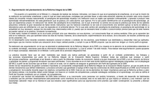 1.- Argumentación del planteamiento de la Reforma Integral de la EMS 
De acuerdo a lo aprendido en el Módulo 2, y después de realizar las lecturas indicadas, con base a lo que es el paradigma de enseñanza, en el cual la misión de 
la institución es suministrar enseñanza y para lo cual se crean estructuras complejas que permitan llevar a cabo esta actividad; además de concebir esto como impartir 
clases de cincuenta minutos básicamente; el paradigma del aprendizaje visualiza a la institución como un sujeto que aprende continuamente y aprende a producir más 
aprendizaje retroalimentándose de cada generación que se gradúa y en cada alumno que ingresa. Por lo que puedo identificarme con el paradigma del aprendizaje, ya 
que por experiencia propia, mi instrucción fue dentro del paradigma de la enseñanza, por lo que al terminar la carrera era es casa la práctica que tenía de los saberes 
adquiridos; sintiendo la gran necesidad de haber tenido instructores que me hubieran enseñado no tan solo el conocimiento sino también aplicar la teoría en talleres y 
laboratorios para así enfrentarme a lo que me esperaba en el ambiente laboral. Por lo que este cambio del paradigma de enseñanza al paradigma del aprendizaje en la 
actualidad es muy necesario, aunque los dos están muy relacionados entre sí, puesto que es necesario tener el saber o conocimientos previos para que de esta manera 
se puedan aplicar en la práctica, brindando la enseñanza. 
En este nuevo modelo el maestro ya no es el actor principal, sino que interactúa con sus alumnos, y el conocimiento fluye en ambos sentidos. Ellos ya no aprenden tan 
sólo en la institución, sino que aprenden todos los días de muchas maneras, de la observación, experimentación de la lectura, de la discusión, de resolver problemas que 
se les presenten, Etc. 
En mi desempeño como docente considero necesario conocer el entorno o contexto de mis alumnos, para fortalecer sus debilidade s y desarrollar más sus aptitudes, 
para lograr que los mismos reciban una educación de la mayor calidad posible, y cumplir lo que la RIEMS propone: que los alumnos tengan un mismo perfil al egresar. 
Se elaborará una argumentación en la que se abordará el planteamiento de la Reforma Integral de la EMS y su impacto en la atención de la problemática detectada en 
su contexto de trabajo, retomando para ello la información trabajada en la actividad 1 y 2 de la unidad 1 de este módulo. Para realizar esta argumentación puede apoyarse 
en el mapa conceptual, elaborado en el Módulo I como parte de la actividad integradora final. 
La práctica docente hace que se vean realidades que desde una óptica particular se generaliza a partir de un contexto problemático, los trabajos y 
las acciones emprendidas por parte de La Reforma Integral de la Educación Media Superior, fortalece todas las prácticas que emanan a partir 
del proceso enseñanza- aprendizaje al ser llevado a cabo a partir de diferentes niveles de concreción, debido a la gran diversidad de la EMS y con la intensión de blind ar 
y garantizar los planes y programas de estudio que sean pertinentes. Como docentes es en el nivel aula donde debemos aplicar estrategias congruentes con el despliegue 
del MCC a partir de las acciones que se lleven a cabo en el aula, con el objetivo de asegurar la generación del Perfil del Egresado de la EMS. 
Dentro de los mecanismos de gestión considero importante un componente indispensable de la Reforma Integral de la Educación Media Superior, ya que es parte de los 
demás mecanismos que definen estándares y procesos comunes que garantizan el apego al MCC bajo las condiciones de oferta especificadas en el SNB: es la Formación 
y actualización de la planta docente según los objetivos compartidos de la EMS. Este es uno de los elementos de mayor importancia para que la Reforma se lleve a cabo 
de manera exitosa. Los docentes deben poder trabajar con base en un modelo de competencias y adoptar estrategias centradas en el aprendizaje, con esto se define el 
Perfil del Docente constituido por un conjunto de competencias. 
La educación que reciban los estudiantes de EMS debe contribuir a su crecimiento como personas con sentido humanista, a través del desarrollo de habilidades 
y actitudes que les permitan desempeñarse adecuadamente como miembros de la sociedad, esto no es nada fácil ya que implica un esfuerzo y una inversión que los 
estudiantes valorarán mejor en la medida en que sus estudios sean significativos para sus aspiraciones como jóvenes que están construyendo su presente y afianzar 
sus metas . 
 
