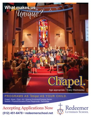 Accepting Applications Now
(512) 451-6478 • redeemerschool.net
PROGRAM S AS Unique A S Y OU R C H IL D .
Chapel • Music • Choir • Art • Science Enrichment/Campus Garden
Spanish • Physical Education/Three Playgrounds • Technology
What makes us
Age appropriate • Every Wednesday
Chapel.Chapel.
Redeemer
Lutheran School
Unique?
 