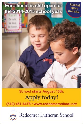 Enrollment is still open for
the 2014-2015 school year.
Apply today!
(512) 451-6478 • www.redeemerschool.net
School starts August 13th.
Redeemer Lutheran School
Limited
space
available
 
