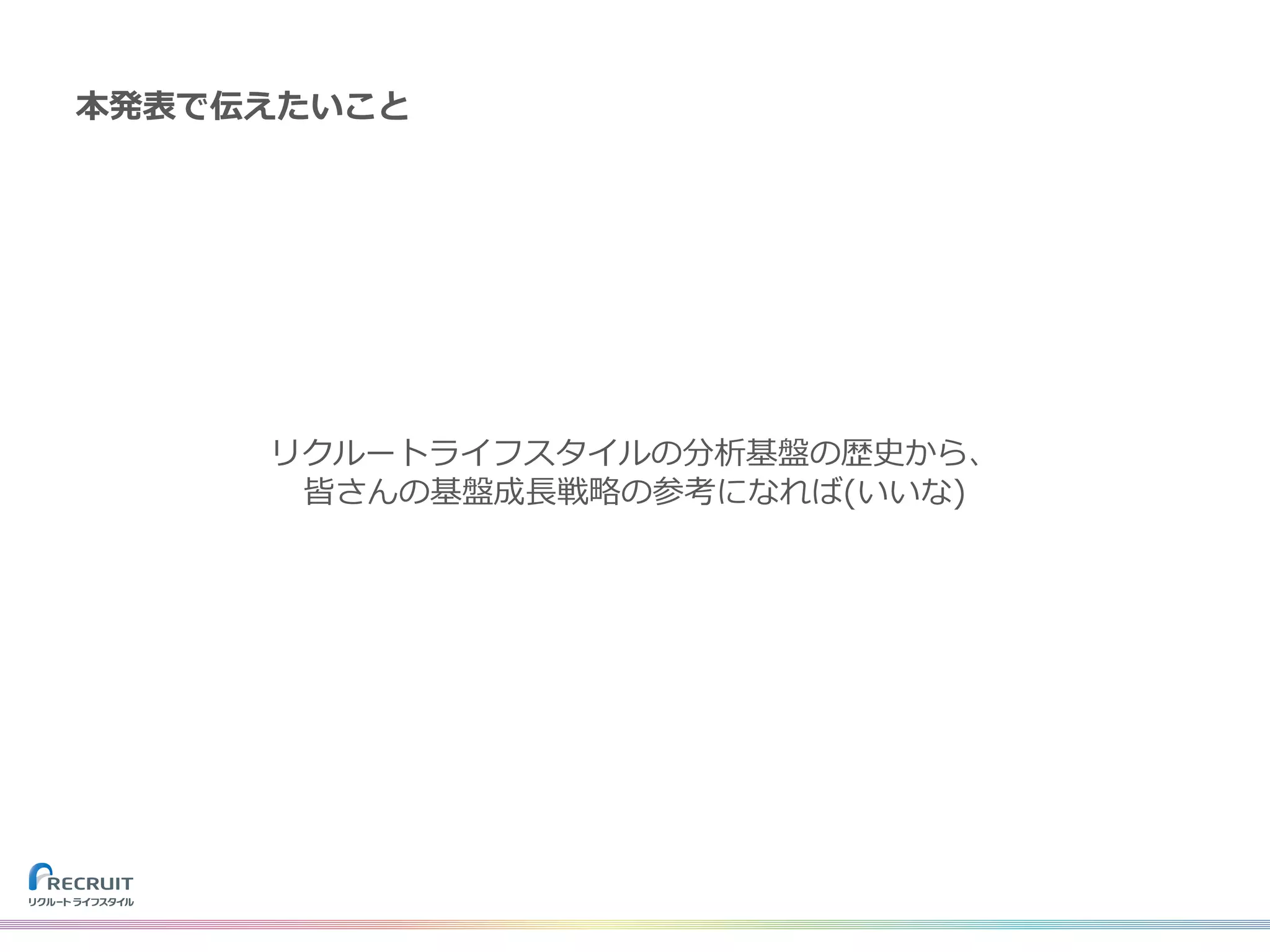 リクルートライフスタイルの分析基盤の歴史から、
皆さんの基盤成⻑戦略の参考になれば(いいな)
本発表で伝えたいこと
 