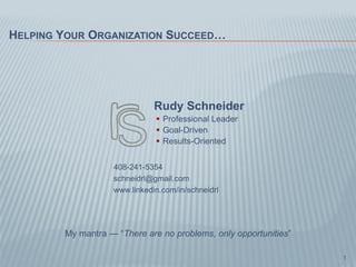 HELPING YOUR ORGANIZATION SUCCEED…




                              Rudy Schneider
                               Professional Leader
                               Goal-Driven
                               Results-Oriented


                   408-241-5354
                   schneidrl@gmail.com
                   www.linkedin.com/in/schneidrl




        My mantra — “There are no problems, only opportunities”

                                                                  1
 
