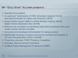 MY “GOLD STAR” ACCOMPLISHMENTS

 Awarded three patents
 Co-authored “Optimization of HWIL Simulation Systems” for the
  International Society for Optics and Photonics (SPIE)
 Subject Matter Expert (SME) for M3A3 Bradley Fighting Vehicle
  Digital Vehicle Distribution Box (DVDB)
 Reduced risk to soldiers by identifying faulty field procedures that could
  render combat vehicles immobile
 Conceived and developed demonstrator for startup product
 Significantly increased company revenue as architect and designer of
  1st- and 2nd-generation motion controller
 Three-time volunteer, FIRST Robotics Competition
 Volunteer, Second Harvest Food Bank
 Certified Project Management Professional (PMP)



   — Professional Leader, Goal-Driven, Results-Oriented                        4
 