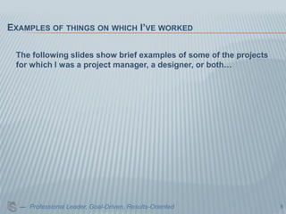 EXAMPLES OF THINGS ON WHICH I’VE WORKED

 The following slides show brief examples of some of the projects
 for which I was a project manager, a designer, or both…




  — Professional Leader, Goal-Driven, Results-Oriented              5
 