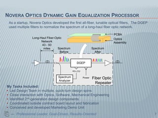 NOVERA OPTICS DYNAMIC GAIN EQUALIZATION PROCESSOR
 As a startup, Novera Optics developed the first all-fiber, tunable optical filters. The DGEP
 used multiple filters to normalize the spectrum of a long-haul fiber optic network.

                                                                            PCBA
                Long-Haul Fiber-Optic                                       Optics
                      Network                                               Assembly
                      43 - 93
                       miles      Spectrum                    Spectrum
                                    Before                      After


                                                DGEP

                                             RS-232

                                 Spectrum             Power   Fiber Optic
                                 Analyzer
                                                                Repeater
My Tasks Included:
• Led Design Team in multiple, quick-turn design spins
• Close interaction with Optics, Software, Mechanical Engineering
• Identified 2nd-generation design components
• Coordinated outside contract board layout and fabrication
• Conceived and developed Marketing Demo Unit
  — Professional Leader, Goal-Driven, Results-Oriented                                          7
 